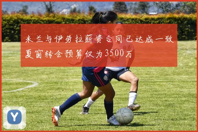 米兰与伊劳拉薪资合同已达成一致夏窗转会预算仅为3500万