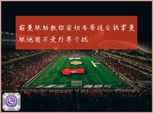 前曼联助教称安切洛蒂适合执掌曼联他将不受外界干扰