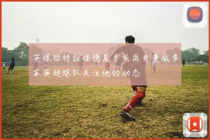 英媒称特拉福德夏季或离开曼城多家英超球队关注他的动态