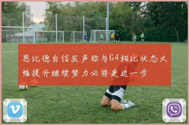 恩比德自信发声称与G4相比状态大幅提升继续努力必将更进一步
