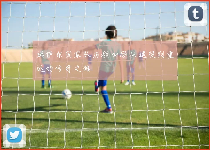 诺伊尔国家队历程回顾从退役到重返的传奇之路