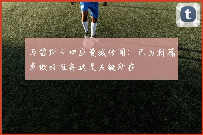 马雷斯卡回应曼城传闻：已为新篇章做好准备这是关键所在