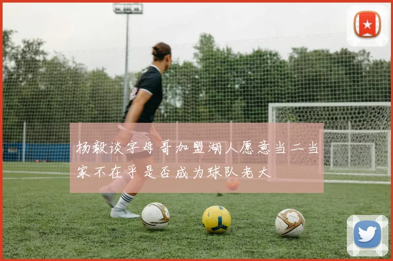 杨毅谈字母哥加盟湖人愿意当二当家不在乎是否成为球队老大