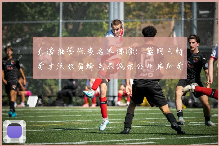 乐透抽签代表名单揭晓：篮网卡特奇才沃尔黄蜂克尼佩尔公牛库科奇齐聚一堂