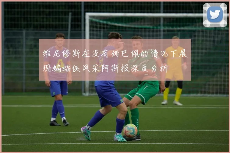 维尼修斯在没有姆巴佩的情况下展现蝙蝠侠风采阿斯报深度分析
