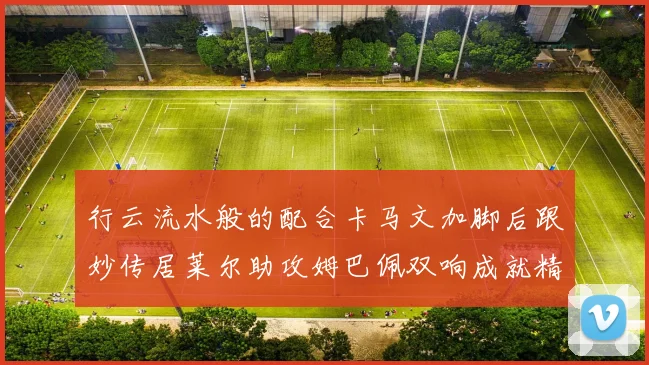 行云流水般的配合卡马文加脚后跟妙传居莱尔助攻姆巴佩双响成就精彩瞬间