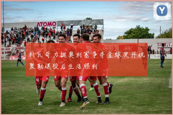科瓦奇力挺奥利塞争夺金球奖并祝聚勒退役后生活顺利
