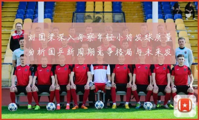 刘国梁深入考察年轻小将发球质量分析国乒新周期竞争格局与未来发展方向